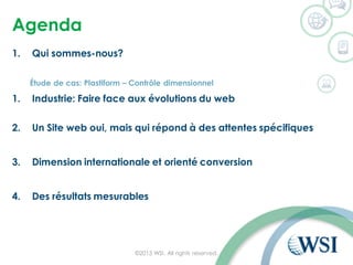 Agenda
1. Qui sommes-nous?
Étude de cas: Plastiform – Contrôle dimensionnel
1. Industrie: Faire face aux évolutions du web
2. Un Site web oui, mais qui répond à des attentes spécifiques
3. Dimension internationale et orienté conversion
4. Des résultats mesurables
©2015 WSI. All rights reserved.
 