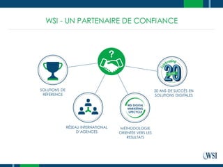 WSI - UN PARTENAIRE DE CONFIANCE
SOLUTIONS DE
RÉFÉRENCE
RÉSEAU INTERNATIONAL
D’AGENCES
MÉTHODOLOGIE
ORIENTÉE VERS LES
RESULTATS
20 ANS DE SUCCÈS EN
SOLUTIONS DIGITALES
WSI DIGITAL
MARKETING
LIFECYCLE
 