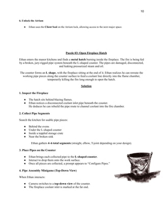 10
6. Unlock the Atrium
●​ Ethan uses the Client Seal on the Atrium lock, allowing access to the next major space.
Puzzle 03: Open Fireplace Hatch
Ethan enters the manor kitchens and finds a metal hatch burning inside the fireplace. The fire is being fed
by a broken, jury-rigged pipe system beneath the L-shaped counter. The pipes are damaged, disconnected,
and leaking pressurized steam and oil.
The counter forms an L shape, with the fireplace sitting at the end of it. Ethan realizes he can reroute the
working pipe pieces along the counter surface to feed a coolant line directly into the flame chamber,
temporarily killing the fire long enough to open the hatch.
Solution
1. Inspect the Fireplace
●​ The hatch sits behind blazing flames.
●​ Ethan notices a disconnected coolant inlet pipe beneath the counter.​
He deduces he can rebuild the pipe route to channel coolant into the fire chamber.
2. Collect Pipe Segments
Search the kitchen for usable pipe pieces:
●​ Behind the ovens
●​ Under the L-shaped counter
●​ Inside a toppled storage crate
●​ Near the broken sink
Ethan gathers 4–6 total segments (straight, elbow, T-joint depending on your design).
3. Place Pipes on the Counter
●​ Ethan brings each collected pipe to the L-shaped counter.
●​ Interact to drop them onto the work surface.
●​ Once all pieces are collected, a prompt appears to “Configure Pipes.”
4. Pipe Assembly Minigame (Top-Down View)
When Ethan interacts:
●​ Camera switches to a top-down view of the counter.
●​ The fireplace coolant inlet is marked at the far end.
 