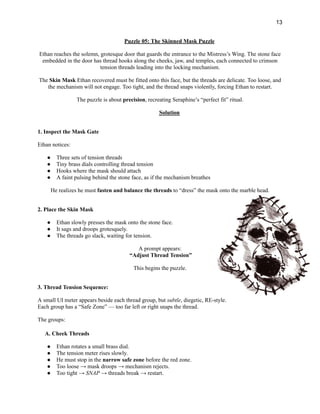 13
Puzzle 05: The Skinned Mask Puzzle
Ethan reaches the solemn, grotesque door that guards the entrance to the Mistress’s Wing. The stone face
embedded in the door has thread hooks along the cheeks, jaw, and temples, each connected to crimson
tension threads leading into the locking mechanism.
The Skin Mask Ethan recovered must be fitted onto this face, but the threads are delicate. Too loose, and
the mechanism will not engage. Too tight, and the thread snaps violently, forcing Ethan to restart.
The puzzle is about precision, recreating Seraphine’s “perfect fit” ritual.
Solution
1. Inspect the Mask Gate
Ethan notices:
●​ Three sets of tension threads
●​ Tiny brass dials controlling thread tension
●​ Hooks where the mask should attach
●​ A faint pulsing behind the stone face, as if the mechanism breathes
He realizes he must fasten and balance the threads to “dress” the mask onto the marble head.
2. Place the Skin Mask
●​ Ethan slowly presses the mask onto the stone face.
●​ It sags and droops grotesquely.
●​ The threads go slack, waiting for tension.
A prompt appears:​
“Adjust Thread Tension”
This begins the puzzle.
3. Thread Tension Sequence:
A small UI meter appears beside each thread group, but subtle, diegetic, RE-style.​
Each group has a “Safe Zone” — too far left or right snaps the thread.
The groups:
A. Cheek Threads
●​ Ethan rotates a small brass dial.
●​ The tension meter rises slowly.
●​ He must stop in the narrow safe zone before the red zone.
●​ Too loose → mask droops → mechanism rejects.
●​ Too tight → SNAP → threads break → restart.
 