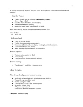 14
As tension sets correctly, the mask pulls taut across the cheekbones. Ethan mutters under his breath,
disturbed.
B. Jawline Threads
●​ The jaw threads must be tightened in alternating sequence:​
Left → Right → Left
●​ Each dial affects the other’s tension slightly.
●​ Maintaining balance is required.
●​ A snapping sound warns when Ethan is too tense.
When done correctly, the jaw clamps shut with a horrible wet click.
Ethan flinches:​
“God… this is sick.”
C. Temple Spools
●​ These are rotating spools.
●​ Turning them tightens the threads rapidly.
●​ Ethan must tighten then loosen slightly, avoiding the critical snap point.
●​ The safe zone here is even smaller.
●​ A soft heartbeat-like thrum signals correct tension.
If tension is perfect:
●​ The mask settles against the skull.
●​ The eyes align.
●​ The door breathes deeply, as though satisfied.
If tension is wrong:
●​ Thread snaps → mask falls → puzzle restarts.
4. Door Activation
When all three thread groups are tensioned correctly:
●​ All threads pull simultaneously, stretching the mask perfectly.
●​ The marble eyes glow faintly red.
●​ Internal gears grind to life.
●​ The door unlocks with a slow, dreadful groan.
●​ A recorded whisper plays:​
“Precision is devotion.”​
Ethan recoils, horrified that he had to do this.
5. Enter the Mistress’s Wing
 