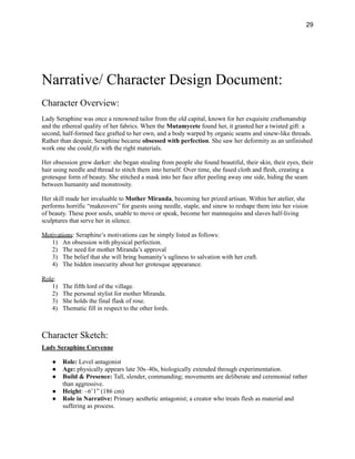 29
Narrative/ Character Design Document:
Character Overview:
Lady Seraphine was once a renowned tailor from the old capital, known for her exquisite craftsmanship
and the ethereal quality of her fabrics. When the Mutamycete found her, it granted her a twisted gift: a
second, half-formed face grafted to her own, and a body warped by organic seams and sinew-like threads.
Rather than despair, Seraphine became obsessed with perfection. She saw her deformity as an unfinished
work one she could fix with the right materials.
Her obsession grew darker: she began stealing from people she found beautiful, their skin, their eyes, their
hair using needle and thread to stitch them into herself. Over time, she fused cloth and flesh, creating a
grotesque form of beauty. She stitched a mask into her face after peeling away one side, hiding the seam
between humanity and monstrosity.
Her skill made her invaluable to Mother Miranda, becoming her prized artisan. Within her atelier, she
performs horrific “makeovers” for guests using needle, staple, and sinew to reshape them into her vision
of beauty. These poor souls, unable to move or speak, become her mannequins and slaves half-living
sculptures that serve her in silence.
Motivations: Seraphine’s motivations can be simply listed as follows:
1)​ An obsession with physical perfection.
2)​ The need for mother Miranda’s approval
3)​ The belief that she will bring humanity’s ugliness to salvation with her craft.
4)​ The hidden insecurity about her grotesque appearance.
Role:
1)​ The fifth lord of the village.
2)​ The personal stylist for mother Miranda.
3)​ She holds the final flask of rose.
4)​ Thematic fill in respect to the other lords.
Character Sketch:
Lady Seraphine Corvenne
●​ Role: Level antagonist
●​ Age: physically appears late 30s–40s, biologically extended through experimentation.
●​ Build & Presence: Tall, slender, commanding; movements are deliberate and ceremonial rather
than aggressive.
●​ Height: ~6’1” (186 cm)
●​ Role in Narrative: Primary aesthetic antagonist; a creator who treats flesh as material and
suffering as process.
 