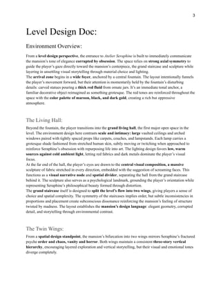 3
Level Design Doc:
Environment Overview:
From a level design perspective, the entrance to Atelier Seraphine is built to immediately communicate
the mansion’s tone of elegance corrupted by obsession. The space relies on strong axial symmetry to
guide the player’s gaze directly toward the mansion’s centerpiece, the grand staircase and sculpture while
layering in unsettling visual storytelling through material choice and lighting.
The arrival zone begins in a wide foyer, anchored by a central fountain. The layout intentionally funnels
the player’s movement forward, but their attention is momentarily held by the fountain’s disturbing
details: carved statues pouring a thick red fluid from ornate jars. It’s an immediate tonal anchor, a
familiar decorative object reimagined as something grotesque. The red tones are reinforced throughout the
space with the color palette of maroon, black, and dark gold, creating a rich but oppressive
atmosphere.
The Living Hall:
Beyond the fountain, the player transitions into the grand living hall, the first major open space in the
level. The environment design here contrasts scale and intimacy: large vaulted ceilings and arched
windows paired with tightly spaced props like carpets, couches, and lampstands. Each lamp carries a
grotesque shade fashioned from stretched human skin, subtly moving or twitching when approached to
reinforce Seraphine’s obsession with repurposing life into art. The lighting design favors low, warm
sources against cold ambient light, letting red fabrics and dark metals dominate the player’s visual
focus.
At the far end of the hall, the player’s eyes are drawn to the central visual composition, a massive
sculpture of fabric stretched in every direction, embedded with the suggestion of screaming faces. This
functions as a visual narrative node and spatial divider, separating the hall from the grand staircase
behind it. The sculpture also serves as a psychological landmark, grounding the player’s orientation while
representing Seraphine’s philosophical beauty formed through distortion.
The grand staircase itself is designed to split the level’s flow into two wings, giving players a sense of
choice and spatial complexity. The symmetry of the staircases implies order, but subtle inconsistencies in
proportions and placement create subconscious dissonance reinforcing the mansion’s feeling of structure
twisted by madness. The layout establishes the mansion’s design language: elegant geometry, corrupted
detail, and storytelling through environmental contrast.
The Twin Wings:
From a spatial design standpoint, the mansion’s bifurcation into two wings mirrors Seraphine’s fractured
psyche order and chaos, vanity and horror. Both wings maintain a consistent three-story vertical
hierarchy, encouraging layered exploration and vertical storytelling, but their visual and emotional tones
diverge completely.
 