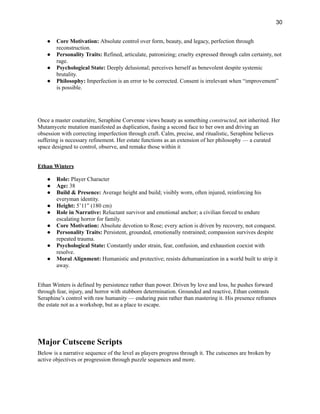 30
●​ Core Motivation: Absolute control over form, beauty, and legacy, perfection through
reconstruction.
●​ Personality Traits: Refined, articulate, patronizing; cruelty expressed through calm certainty, not
rage.
●​ Psychological State: Deeply delusional; perceives herself as benevolent despite systemic
brutality.
●​ Philosophy: Imperfection is an error to be corrected. Consent is irrelevant when “improvement”
is possible.​
​
​
Once a master couturière, Seraphine Corvenne views beauty as something constructed, not inherited. Her
Mutamycete mutation manifested as duplication, fusing a second face to her own and driving an
obsession with correcting imperfection through craft. Calm, precise, and ritualistic, Seraphine believes
suffering is necessary refinement. Her estate functions as an extension of her philosophy — a curated
space designed to control, observe, and remake those within it
Ethan Winters
●​ Role: Player Character
●​ Age: 38
●​ Build & Presence: Average height and build; visibly worn, often injured, reinforcing his
everyman identity.
●​ Height: 5’11” (180 cm)
●​ Role in Narrative: Reluctant survivor and emotional anchor; a civilian forced to endure
escalating horror for family.
●​ Core Motivation: Absolute devotion to Rose; every action is driven by recovery, not conquest.
●​ Personality Traits: Persistent, grounded, emotionally restrained; compassion survives despite
repeated trauma.
●​ Psychological State: Constantly under strain, fear, confusion, and exhaustion coexist with
resolve.
●​ Moral Alignment: Humanistic and protective; resists dehumanization in a world built to strip it
away.​
Ethan Winters is defined by persistence rather than power. Driven by love and loss, he pushes forward
through fear, injury, and horror with stubborn determination. Grounded and reactive, Ethan contrasts
Seraphine’s control with raw humanity — enduring pain rather than mastering it. His presence reframes
the estate not as a workshop, but as a place to escape.
Major Cutscene Scripts
Below is a narrative sequence of the level as players progress through it. The cutscenes are broken by
active objectives or progression through puzzle sequences and more.
 