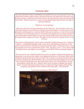 31
Cut-Scene: Intro
The cold winds bite at Ethan’s injured body as he stumbles his way to the next lord’s estate. He
finds himself outside a gothic mansion, looming tall and eerie like death itself. He knocks at the
front door, hoping to confront the next lord as soon as she opens the door, leap at her, question her
for the flask…but the moment never comes. Instead a helper kindly opens the door. He walks in,
turning to thank her.
“Thank you..I was expecting-”
Ethan goes still, horror and disgust bleeding into his expression…she doesn't have a face, just
plain skin stitched over her skull with a torn gash where lips should be. A sound croaks out, dry
and painful, something akin to a welcome. Before Ethan can even process or react to this creature,
it stumbles away into the dark corners of the entrance hall, dusting away at a while moaning in
pain and discomfort. Before Ethan can react, the creature shuffles away into the dark corners of
the entrance hall, moaning as she dusts. The sight is not the welcome he expected. In fact, it may
be worse.
He continues walking gingerly into the manor, a beautiful marbled statue greets him. ‘Sanguine
Repose’ , a gold plated calligraphy reads. A man and woman holding an antique jar of wine,
while crimson waters flow from the jar, pooling around their ankles. As Ethan gets closer, a foul
concentrated scent of iron overwhelms his senses. “God…this place is nuts..”. It was obvious that
this bright crimson and slightly viscous liquid was in fact blood. What an inhumane display of
power.
The way cuts into two, carpeted and dimly lit by stacks of candles. Looking at the pooling wax
underneath, it was obvious only candles were lighting up the horrors of this manor. Ethan walks,
holding his breath for the horrors that wait ahead. The two paths converge beyond the fountain,
revealing a tall gothic hall. Skull chandeliers, the severed arms held up and displayed like art, the
heavy musk of wilting black roses, dust and the faint smell of iron. The hall being so vast felt
claustrophobic; damp, dark, alive. Shadows flicker across the gothic wallpaper, moving like
breath. Across the hall atop the grand staircase a cloaked stern figure stands, smoke pooling
around her, red and black velvets combined with sickly golds…The Fifth Lord.
“I..have been expecting you, Ethan Winters”
 