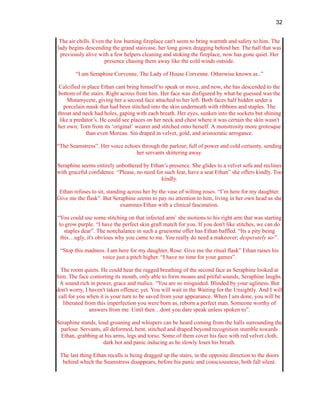 32
The air chills. Even the low burning fireplace can't seem to bring warmth and safety to him. The
lady begins descending the grand staircase, her long gown dragging behind her. The hall that was
previously alive with a few helpers cleaning and stoking the fireplace, now has gone quiet. Her
presence chasing them away like the cold winds outside.
“I am Seraphine Corvenne, The Lady of House Corvenne. Otherwise known as..”
Calcified in place Ethan cant bring himself to speak or move, and now, she has descended to the
bottom of the stairs. Right across from him. Her face was disfigured by what he guessed was the
Mutamycete, giving her a second face attached to her left. Both faces half hidden under a
porcelain mask that had been stitched into the skin underneath with ribbons and staples. The
throat and neck had holes, gaping with each breath. Her eyes, sunken into the sockets but shining
like a predator’s. He could see places on her neck and chest where it was certain the skin wasn't
her own; Torn from its ‘original’ wearer and stitched onto herself. A monstrosity more grotesque
than even Moreau. Sin draped in velvet, gold, and aristocratic arrogance.
“The Seamstress”. Her voice echoes through the parlour, full of power and cold certainty, sending
her servants skittering away.
Seraphine seems entirely unbothered by Ethan’s presence. She glides to a velvet sofa and reclines
with graceful confidence. “Please, no need for such fear, have a seat Ethan” she offers kindly. Too
kindly.
Ethan refuses to sit, standing across her by the vase of wilting roses. “I’m here for my daughter.
Give me the flask”. But Seraphine seems to pay no attention to him, living in her own head as she
examines Ethan with a clinical fascination.
“You could use some stitching on that infected arm’ she motions to his right arm that was starting
to grow purple. “I have the perfect skin graft match for you. If you don't like stitches, we can do
staples dear”. The nonchalance in such a gruesome offer has Ethan baffled. “Its a pity being
this…ugly, it's obvious why you came to me. You really do need a makeover; desperately so-”.
“Stop this madness. I am here for my daughter, Rose. Give me the ritual flask” Ethan raises his
voice just a pitch higher. “I have no time for your games”.
The room quiets. He could hear the ragged breathing of the second face as Seraphine looked at
him. The face contorting its mouth, only able to form moans and pitiful sounds, Seraphine laughs.
A sound rich in power, grace and malice. “You are so misguided. Blinded by your ugliness. But
don't worry, I haven't taken offence; yet. You will wait in the Waiting for the Unsightly. And I will
call for you when it is your turn to be saved from your appearance. When I am done, you will be
liberated from this imperfection you were born as, reborn a perfect man. Someone worthy of
answers from me. Until then…dont you dare speak unless spoken to”.
Seraphine stands, loud groaning and whispers can be heard coming from the halls surrounding the
parlour. Servants, all deformed, bent, stitched and draped beyond recognition stumble towards
Ethan, grabbing at his arms, legs and torso. Some of them cover his face with red velvet cloth,
dark hot and panic inducing as he slowly loses his breath.
The last thing Ethan recalls is being dragged up the stairs, in the opposite direction to the doors
behind which the Seamstress disappears, before his panic and consciousness, both fall silent.
 