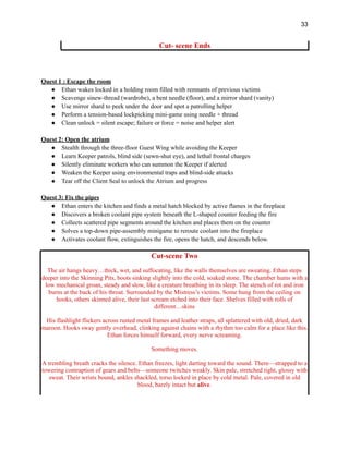 33
Cut- scene Ends
Quest 1 : Escape the room
●​ Ethan wakes locked in a holding room filled with remnants of previous victims
●​ Scavenge sinew-thread (wardrobe), a bent needle (floor), and a mirror shard (vanity)
●​ Use mirror shard to peek under the door and spot a patrolling helper
●​ Perform a tension-based lockpicking mini-game using needle + thread
●​ Clean unlock = silent escape; failure or force = noise and helper alert
​
Quest 2: Open the atrium
●​ Stealth through the three-floor Guest Wing while avoiding the Keeper
●​ Learn Keeper patrols, blind side (sewn-shut eye), and lethal frontal charges
●​ Silently eliminate workers who can summon the Keeper if alerted
●​ Weaken the Keeper using environmental traps and blind-side attacks
●​ Tear off the Client Seal to unlock the Atrium and progress
Quest 3: Fix the pipes
●​ Ethan enters the kitchen and finds a metal hatch blocked by active flames in the fireplace
●​ Discovers a broken coolant pipe system beneath the L-shaped counter feeding the fire
●​ Collects scattered pipe segments around the kitchen and places them on the counter
●​ Solves a top-down pipe-assembly minigame to reroute coolant into the fireplace
●​ Activates coolant flow, extinguishes the fire, opens the hatch, and descends below.
Cut-scene Two
The air hangs heavy…thick, wet, and suffocating, like the walls themselves are sweating. Ethan steps
deeper into the Skinning Pits, boots sinking slightly into the cold, soaked stone. The chamber hums with a
low mechanical groan, steady and slow, like a creature breathing in its sleep. The stench of rot and iron
burns at the back of his throat. Surrounded by the Mistress’s victims. Some hung from the ceiling on
hooks, others skinned alive, their last scream etched into their face. Shelves filled with rolls of
different…skins
His flashlight flickers across rusted metal frames and leather straps, all splattered with old, dried, dark
maroon. Hooks sway gently overhead, clinking against chains with a rhythm too calm for a place like this.
Ethan forces himself forward, every nerve screaming.
Something moves.
A trembling breath cracks the silence. Ethan freezes, light darting toward the sound. There—strapped to a
towering contraption of gears and belts—someone twitches weakly. Skin pale, stretched tight, glossy with
sweat. Their wrists bound, ankles shackled, torso locked in place by cold metal. Pale, covered in old
blood, barely intact but alive.
 