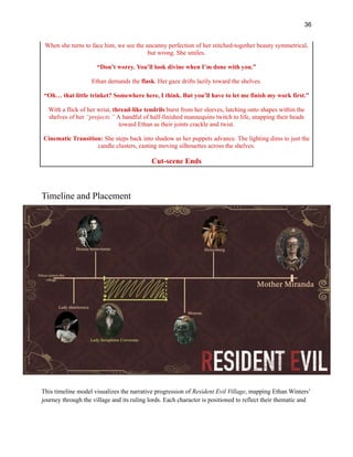 36
When she turns to face him, we see the uncanny perfection of her stitched-together beauty symmetrical,
but wrong. She smiles.
“Don’t worry. You’ll look divine when I’m done with you.”
Ethan demands the flask. Her gaze drifts lazily toward the shelves.
“Oh… that little trinket? Somewhere here, I think. But you’ll have to let me finish my work first.”
With a flick of her wrist, thread-like tendrils burst from her sleeves, latching onto shapes within the
shelves of her “projects.” A handful of half-finished mannequins twitch to life, snapping their heads
toward Ethan as their joints crackle and twist.
Cinematic Transition: She steps back into shadow as her puppets advance. The lighting dims to just the
candle clusters, casting moving silhouettes across the shelves.​
​
Cut-scene Ends
Timeline and Placement
This timeline model visualizes the narrative progression of Resident Evil Village, mapping Ethan Winters’
journey through the village and its ruling lords. Each character is positioned to reflect their thematic and
 