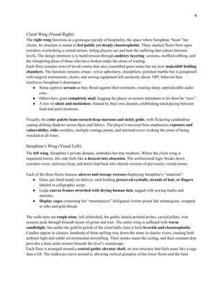 4
Client Wing (Visual Right):
The right wing functions as a grotesque parody of hospitality, the space where Seraphine “hosts” her
clients. Its structure is meant to feel public yet deeply claustrophobic. Three stacked floors form open
corridors overlooking a central atrium, letting players see and hear the suffering that echoes between
levels. The design intention is to build tension through auditory layering: screams, muffled sobbing, and
the whispering pleas of those who have broken under the strain of waiting.
Each floor contains rows of lavish rooms that once resembled guest suites but are now makeshift holding
chambers. The furniture remains ornate; velvet upholstery, chandeliers, polished marble but is juxtaposed
with surgical instruments, chains, and sewing equipment left carelessly about. NPC behavior here
reinforces Seraphine’s dominance:
●​ Some captives scream as they thrash against their restraints, creating sharp, unpredictable audio
cues.
●​ Others have gone completely mad, begging the player or unseen attendants to let them be “next.”
●​ A few sit silent and motionless, framed by their own despair, establishing tonal pacing between
loud and quiet moments.
Visually, the color palette leans toward deep maroons and sickly golds, with flickering candelabras
casting shifting shadows across faces and fabrics. The player’s traversal here emphasizes exposure and
vulnerability, wide corridors, multiple vantage points, and minimal cover evoking the sense of being
watched at all times.
Seraphine’s Wing (Visual Left):
The left wing, Seraphine’s private domain, embodies her true madness. Where the client wing is
organized horror, this side feels like a descent into obsession. The architectural logic breaks down
corridors twist, stairways loop, and doors lead back into altered versions of previously visited rooms.
Each of the three floors features alcoves and storage recesses displaying Seraphine’s “materials”:
●​ Glass jars lined neatly on shelves, each holding preserved eyeballs, strands of hair, or fingers
labeled in calligraphic script.
●​ Large canvas frames stretched with drying human skin, tagged with sewing marks and
sketches.
●​ Display cages containing her “masterpieces” disfigured victims posed like mannequins, wrapped
in silks and gold thread.
The walls here are rough stone, left unfinished, but gothic details pointed arches, carved pillars, iron
sconces peek through beneath layers of grime and wax. The entire wing is suffused with warm
candlelight, but unlike the gold-lit polish of the client halls, here it feels feverish and claustrophobic.
Candles appear in clusters, hundreds of them spilling wax down the stone in chaotic rivers, creating both
ambient light and subtle environmental storytelling. Their smoke stains the ceiling, and their constant drip
provides a faint audio texture beneath the level’s soundscape.
Each floor is arranged around a central gothic elevator shaft, an iron structure that feels more like a cage
than a lift. The walkways curve around it, allowing vertical glimpses of the lower floors and the faint
 