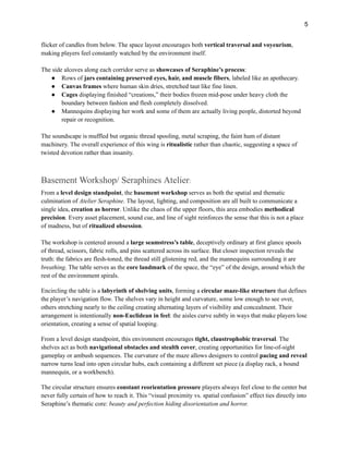 5
flicker of candles from below. The space layout encourages both vertical traversal and voyeurism,
making players feel constantly watched by the environment itself.
The side alcoves along each corridor serve as showcases of Seraphine’s process:
●​ Rows of jars containing preserved eyes, hair, and muscle fibers, labeled like an apothecary.
●​ Canvas frames where human skin dries, stretched taut like fine linen.
●​ Cages displaying finished “creations,” their bodies frozen mid-pose under heavy cloth the
boundary between fashion and flesh completely dissolved.
●​ Mannequins displaying her work and some of them are actually living people, distorted beyond
repair or recognition.
The soundscape is muffled but organic thread spooling, metal scraping, the faint hum of distant
machinery. The overall experience of this wing is ritualistic rather than chaotic, suggesting a space of
twisted devotion rather than insanity.
Basement Workshop/ Seraphines Atelier:
From a level design standpoint, the basement workshop serves as both the spatial and thematic
culmination of Atelier Seraphine. The layout, lighting, and composition are all built to communicate a
single idea, creation as horror. Unlike the chaos of the upper floors, this area embodies methodical
precision. Every asset placement, sound cue, and line of sight reinforces the sense that this is not a place
of madness, but of ritualized obsession.
The workshop is centered around a large seamstress’s table, deceptively ordinary at first glance spools
of thread, scissors, fabric rolls, and pins scattered across its surface. But closer inspection reveals the
truth: the fabrics are flesh-toned, the thread still glistening red, and the mannequins surrounding it are
breathing. The table serves as the core landmark of the space, the “eye” of the design, around which the
rest of the environment spirals.
Encircling the table is a labyrinth of shelving units, forming a circular maze-like structure that defines
the player’s navigation flow. The shelves vary in height and curvature, some low enough to see over,
others stretching nearly to the ceiling creating alternating layers of visibility and concealment. Their
arrangement is intentionally non-Euclidean in feel: the aisles curve subtly in ways that make players lose
orientation, creating a sense of spatial looping.
From a level design standpoint, this environment encourages tight, claustrophobic traversal. The
shelves act as both navigational obstacles and stealth cover, creating opportunities for line-of-sight
gameplay or ambush sequences. The curvature of the maze allows designers to control pacing and reveal
narrow turns lead into open circular hubs, each containing a different set piece (a display rack, a bound
mannequin, or a workbench).
The circular structure ensures constant reorientation pressure players always feel close to the center but
never fully certain of how to reach it. This “visual proximity vs. spatial confusion” effect ties directly into
Seraphine’s thematic core: beauty and perfection hiding disorientation and horror.
 