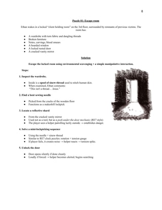 8
Puzzle 01: Escape room
Ethan wakes in a locked “client holding room” on the 3rd floor, surrounded by remnants of previous victims. The
room has:
●​ A wardrobe with torn fabric and dangling threads
●​ Broken furniture
●​ Notes, carvings, blood smears
●​ A boarded window
●​ A locked rusted door
●​ A cracked vanity mirror
Solution
Escape the locked room using environmental scavenging + a simple manipulative interaction.
Steps:
1. Inspect the wardrobe.
●​ Inside is a spool of sinew-thread used to stitch human skin.
●​ When examined, Ethan comments:​
“This isn't a thread… Jesus.”
2. Find a bent sewing needle
●​ Picked from the cracks of the wooden floor
●​ Functions as a makeshift lockpick
3. Locate a reflective shard
●​ From the cracked vanity mirror
●​ Used not as a tool, but as a peek-under-the-door mechanic (RE7 style)
●​ The player sees a helper patrolling lazily outside → establishes danger.
4. Solve a mini-lockpicking sequence
●​ Using the needle + sinew-thread
●​ Similar to RE7 clock puzzles: rotation + tension gauge
●​ If player fails, it creates noise → helper reacts → tension spike.
5. Unlock the door
●​ Door opens silently if done cleanly
●​ Loudly if forced → helper becomes alerted, begins searching
 