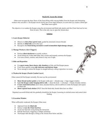 9
Puzzle 02: Access the Atrium
Ethan must navigate the three floors of the Guest Wing while staying hidden from the Keeper and eliminating
workers who can alert it. The Keeper travels slowly but covers large distances; its sewn-shut eye creates a blind spot
that Ethan must exploit.
The objective is to weaken the Keeper using the environment and blind-side attacks until the Client Seal can be torn
from its neck. This is the only way to open the Atrium door.
Solution
1. Learn Keeper Behavior
●​ Observe its three-floor patrol route, guided by tensioned crimson threads.
●​ Identify its blind side (sewn-shut eye).
●​ Recognize that front-facing encounters result in immediate high-damage charges.
2. Manage Workers (Alert Triggers)
●​ Perform silent takedowns on nearby workers.
●​ Avoid letting any worker see Ethan; they scream and instantly summon the Keeper.
●​ Use room corners, curtains, and closets to stay out of sight.
3. Hide and Reposition
●​ Use guest rooms, linen closets, side chambers to hide until the Keeper passes.
●​ Cross floors quickly using side staircases and balcony loops.
●​ Never attempt to outrun the Keeper in straight hallways; always reposition via rooms.
4. Weaken the Keeper (Puzzle-Combat Layer)
Ethan cannot kill the Keeper normally. He must use the environment:
●​ Shoot thread anchor points as the Keeper walks past → threads snap → large stagger window.
●​ Lure the Keeper under hanging fabric rolls → shoot the hook → roll drops → breaks shoulder stitches.
●​ Create sound distractions (door slams, knocked shelves, thrown debris) to rotate the Keeper and expose
its blind side.
●​ Shoot exposed back stitches ONLY from the blind side; frontal shots have no effect.
Repeated successful blind-side hits gradually destabilize the Keeper, loosening its stitched armor and central chest
binding.
5. Execution Window
When sufficiently weakened, the Keeper, Ethan must:
●​ Approach from the blind side
●​ Interact to tear the Client Seal free
●​ Avoid one final arm swing during the interaction
●​ Pull the Seal loose, triggering a collapse animation
●​ The Keeper falls through a railing to the Atrium floor below and dies
 