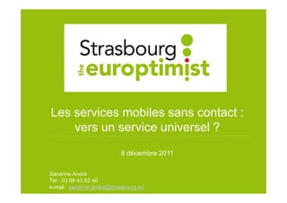 Les services mobiles sans contact :
    vers un service universel ?
                            8 décembre 2011

Sandrine André
Tél : 03 88 43 62 40
                                              1
e-mail : sandrine.andre@strasbourg.eu
 