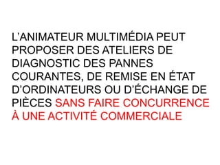 L’ANIMATEUR MULTIMÉDIA PEUT
PROPOSER DES ATELIERS DE
DIAGNOSTIC DES PANNES
COURANTES, DE REMISE EN ÉTAT
D’ORDINATEURS OU D’ÉCHANGE DE
PIÈCES SANS FAIRE CONCURRENCE
À UNE ACTIVITÉ COMMERCIALE
 