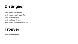 Distinguer
Avoir une google-adresse
Avoir une adresse Google Mail
Avoir un profil Google
Avoir une Page Google
Avoir une adresse mail pro Google
Trouver
Mon Google Business
 