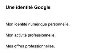 Une identité Google
Mon identité numérique personnelle.
Mon activité professionnelle.
Mes offres professionnelles.
 