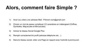 Alors, comment faire Simple ?
1) Avoir (ou créer) une adresse Mail : Prénom.nom@gmail.com
2) Choisir un mot de passe compliqué (12 caractères en mélangeant Chiffres,
Symboles, Majuscules et Minuscules)
3) Activer le réseau Social Google Plus
4) Remplir correctement le profil (adresse téléphone etc…)
5) Dans le réseau social, créer une Page en rapport avec l’activité à promouvoir.
 