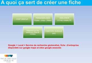 A quoi ça sert de créer une fiche
C’EST GRATUIT
PERSONNALISER
Photos – actus - Vidéos
AMELIORER
VOTRE VISIBILITE
Présence sur les
terminaux fixes et
mobiles
FONCTION GUIDAGE
GPS
Google + Local = Service de recherche géolocalisé, fiche d’entreprise
disponible sur google maps et sites google associés
 