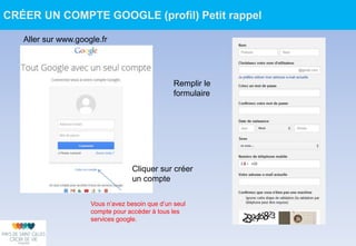 Aller sur www.google.fr
Cliquer sur créer
un compte
Vous n’avez besoin que d’un seul
compte pour accéder à tous les
services google.
Remplir le
formulaire
CRÉER UN COMPTE GOOGLE (profil) Petit rappel
 