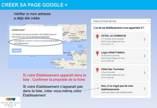Si votre Etablissement n’apparait pas
dans la liste, créer vous-même votre
Etablissement
Vérifier si mon adresse
a déjà été créée
Si votre Etablissement apparaît dans la
liste : Confirmer la propriété de la fiche
CRÉER SA PAGE GOOGLE +
 
