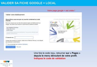 VALIDER SA FICHE GOOGLE + LOCAL
Votre page google + est créée !
Une fois le code reçu, retourner sur « Pages »
depuis le menu déroulant de votre profil.
Indiquez le code de validation
 