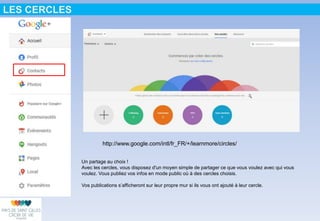 LES CERCLES
http://www.google.com/intl/fr_FR/+/learnmore/circles/
Un partage au choix !
Avec les cercles, vous disposez d'un moyen simple de partager ce que vous voulez avec qui vous
voulez. Vous publiez vos infos en mode public où à des cercles choisis.
Vos publications s’afficheront sur leur propre mur si ils vous ont ajouté à leur cercle.
 