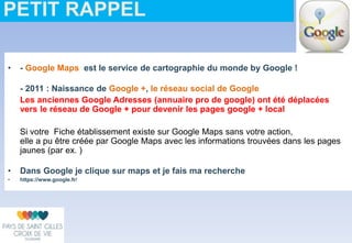 • - Google Maps est le service de cartographie du monde by Google !
- 2011 : Naissance de Google +, le réseau social de Google
Les anciennes Google Adresses (annuaire pro de google) ont été déplacées
vers le réseau de Google + pour devenir les pages google + local
Si votre Fiche établissement existe sur Google Maps sans votre action,
elle a pu être créée par Google Maps avec les informations trouvées dans les pages
jaunes (par ex. )
• Dans Google je clique sur maps et je fais ma recherche
• https://www.google.fr/
PETIT RAPPEL
 