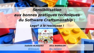 Sensibilisation
aux bonnes pratiques techniques
du Software Craftsmanship :
Lego® à la rescousse !
Isabelle BLASQUEZ Alice BARRALON
@iblasquez @a_barralon
 