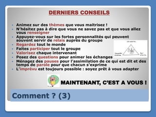 Comment ? (3)
DERNIERS CONSEILS
 Animez sur des thèmes que vous maitrisez !
 N’hésitez pas à dire que vous ne savez pas et que vous allez
vous renseigner
 Appuyez-vous sur les fortes personnalités qui peuvent
souvent servir de relais auprès du groupe
 Regardez tout le monde
 Faites participer tout le groupe
 Valorisez chaque intervenant
 Posez des questions pour animer les échanges
 Ménagez des pauses pour l’assimilation de ce qui est dit et des
temps de parole pour que chacun s’exprime
 L’imprévu est toujours possible : soyez prêt à vous adapter
MAINTENANT, C’EST A VOUS !
 