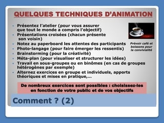 Comment ? (2)
QUELQUES TECHNIQUES D’ANIMATION
 Présentez l’atelier (pour vous assurer
que tout le monde a compris l’objectif)
 Présentations croisées (chacun présente
son voisin)
 Notez au paperboard les attentes des participants
 Photo-langage (pour faire émerger les ressentis)
 Brainstorming (pour la créativité)
 Méta-plan (pour visualiser et structurer les idées)
 Travail en sous-groupes ou en binômes (en cas de groupes
hétérogènes par exemple)
 Alternez exercices en groupe et individuels, apports
théoriques et mises en pratique,…
De nombreux exercices sont possibles : choisissez-les
en fonction de votre public et de vos objectifs
Prévoir café et
boissons pour
la convivialité
 