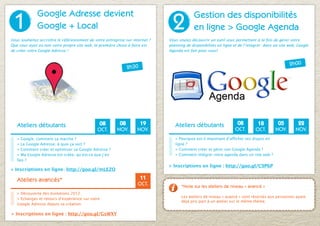 1
              Google Adresse devient
                                                                                2
                                                                                            Gestion des disponibilités
              Google + Local                                                                en ligne > Google Agenda
Vous souhaitez accroître le référencement de votre entreprise sur internet ?   Vous voulez découvrir un outil vous permettant à la fois de gérer votre
Que vous ayez ou non votre propre site web, la première chose à faire est      planning de disponibilités en ligne et de l’intégrer dans un site web, Google
de créer votre Google Adresse !                                                Agenda est fait pour vous!


                                                                                                                                                 2h00
                                                               2h30




   Ateliers débutants                           08        08         19           Ateliers débutants                08         18         05         22
                                               OCT.      NOV.       NOV.                                           OCT.       OCT.       NOV.       NOV.
   > Google, comment ça marche ?                                                  > Pourquoi est-il important d’afficher ses dispos en
   > La Google Adresse, à quoi ça sert ?                                          ligne ?
   > Comment créer et optimiser sa Google Adresse ?                               > Comment créer et gérer son Google Agenda ?
   > Ma Google Adresse est créée, qu’est-ce que j’en                              > Comment intégrer votre agenda dans un site web ?
   fais ?
                                                                               > Inscriptions en ligne : http://goo.gl/C9P6P
> Inscriptions en ligne : http://goo.gl/mLEZO

   Ateliers avancés*                                                  11
                                                                     OCT.            *Note sur les ateliers de niveau « avancé »
   > Découverte des évolutions 2012.
                                                                                     Les ateliers de niveau « avancé » sont réservés aux personnes ayant
   > Echanges et retours d’expérience sur votre
                                                                                     déjà pris part à un atelier sur le même thème.
   Google Adresse depuis sa création.

> Inscriptions en ligne : http://goo.gl/GsWXY
 
