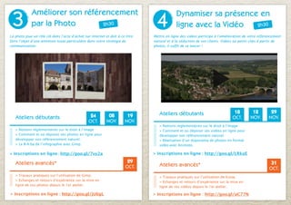 3
             Améliorer son référencement
                                                                                 4
                                                                                             Dynamiser sa présence en
             par la Photo       2h30                                                         ligne avec la Vidéo  2h30

La photo joue un rôle clé dans l’acte d’achat sur internet et doit à ce titre   Mettre en ligne des vidéos participe à l’amélioration de votre référencement
faire l’objet d’une attention toute particulière dans votre stratégie de        naturel et à la séduction de vos clients. Vidéos ou petits clips à partir de
communication.                                                                  photos, il suffit de se lancer !




                                                                                   Ateliers débutants                           18        12         29
   Ateliers débutants                             24         08          19                                                    OCT.      NOV.       NOV.
                                                 OCT.       NOV.        NOV.
                                                                                   > Notions réglementaires sur le droit à l’image
   > Notions réglementaires sur le droit à l’image                                 > Comment et où déposer ses vidéos en ligne pour
   > Comment et où déposer ses photos en ligne pour                                développer son référencement naturel.
   développer son référencement naturel.                                           > Réalisation d’un diaporama de photos en format
   > Le B-A-ba de l’infographie avec Gimp.                                         vidéo avec Animoto.

> Inscriptions en ligne : http://goo.gl/7vy2a                                   > Inscriptions en ligne : http://goo.gl/LRkuE

   Ateliers avancés*                                                     29                                                                           31
                                                                        OCT.       Ateliers avancés*
                                                                                                                                                     OCT.
   > Travaux pratiques sur l’utilisation de Gimp.                                  > Travaux pratiques sur l’utilisation de Kizoa.
   > Echanges et retours d’expérience sur la mise en                               > Echanges et retours d’expérience sur la mise en
   ligne de vos photos depuis le 1er atelier.                                      ligne de vos vidéos depuis le 1er atelier.

> Inscriptions en ligne : http://goo.gl/jU6gL                                   > Inscriptions en ligne : http://goo.gl/uC77N
 