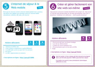5
              L’internet de séjour & le
                                                                          6
                                                                                      Créer et gérer facilement son
              Web mobile              2h30                                            site web soi-même 1 journée
Parce que les touristes restent connectés même pendant leurs vacances,   Vous pourrez concevoir et animer facilement votre propre site. Vous aurez
vous devez vous adapter aux nouveaux outils de l’internet mobile :       à l’issue de cette journée toutes les clés pour personnaliser votre site, le
smartphones, tablettes, QR codes, wifi sécurisé.                         dynamiser, l’alimenter et le référencer..., bref le professionnaliser!




                                                                            Ateliers débutants                                      26          06
                                                                                                                                   OCT.        DÉC.

   Ateliers débutants                           15        15       26       > Pas de site web sans une bonne stratégie.
                                               OCT.      NOV.     NOV.      > Les clés du référencement.
                                                                            > Création du site en quelques clics.
   > Notions et chiffres clés.                                              > Personnalisation pour un site web à VOTRE
   > Sites mobiles et applications, quelle différence?                      image.
   > Les QR Codes, qu’est ce que c’est ? et comment
   s’en servir?
                                                                         > Inscriptions en ligne : http://goo.gl/Y6UZe
   > Le Wifi, règlementation et solutions.

                                                                                    Seul cet atelier n°6 de création de Site Internet est proposé
> Inscriptions en ligne : http://goo.gl/f1BMK                                       dans une formule payante (100€ la journée hors repas).

                                                                                   Cet atelier est ouvert à tous prestataires touristiques
                                                                                   adhérents ou non.
 