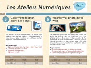 Les Ateliers Numériques
10

5



Gérer votre relation
client par e-mail

6

L’e-mail est un outil indispensable. Cet atelier vous
aidera à optimiser son utilisation. Vous apprendrez à
vous en servir pour maintenir une véritable relation
avec vos clients et les fidéliser.

Au programme
• Comment humaniser ma relation client par e-mail
• Créer des modèles d’e-mail
• Réponses standardisées
• Signature e-mail



Valoriser vos photos sur le
Web

La première chose que les internautes voient sur
votre site Internet ou vos brochures, sont vos
photographies. Elles sont indispensables à la
promotion de votre établissement. La photo joue un
rôle clé dans l’achat sur Internet, il est donc très
important de porter une attention particulière à leur
choix et à leur qualité.
Au programme
• Notions réglementaires sur le droit à l’image
• Retouche d’images à l’aide de logiciels gratuits
• Comment et où déposer ses photos en ligne

Dates

Horaires

Durée

Dates

Horaires

Durée

Lundi 19 mai

14h30

2h30

Lundi 26 mai

14h30

2h30

Lundi 26 mai

9h30

2h30

Lundi 2 juin

9h30

2h30

 