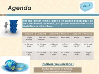 Agenda
11

Atelier n°1

Atelier n°2

Atelier n°3

Atelier n°4

Atelier n°5

Atelier n°6

Google
Adresse

Créer son
site web

Facebook

Avis Clients

E-mail

Photos

Lu 24 mars
9h30

Lu 24 mars
14h00

Lu 14 avril
14h30

Lu 5 mai
14h30

Lu 19 mai
14h30

Lu 26 mai
14h30

Lu 2 juin
14h30

Lu 14 avril
9h00

Lu 5 mai
9h30

Lu 19 mai
9h30

Lu 26 mai
9h30

Lu 2 juin
9h30

Reprise des ateliers en automne :
avec un nouveau programme !

 
