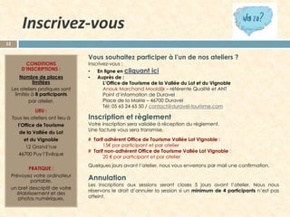 Inscrivez-vous
12

CONDITIONS
D’INSCRIPTIONS :
Nombre de places
limitées
Les ateliers pratiques sont
limités à 8 participants
par atelier.
LIEU :
Tous les ateliers ont lieu à
l’Office de Tourisme
de la Vallée du Lot
et du Vignoble
12 Grand’rue
46700 Puy l’Evêque
PRATIQUE :
Prévoyez votre ordinateur
portable,
un bref descriptif de votre
établissement et des
photos numériques.

Vous souhaitez participer à l’un de nos ateliers ?
Inscrivez-vous :
•
•

En ligne en cliquant ici
Auprès de :
L’Office de Tourisme de la Vallée du Lot et du Vignoble
Anouk Marchand Mooldijk – référente Qualité et ANT
Point d’information de Duravel
Place de la Mairie – 46700 Duravel
Tél: 05 65 24 65 50 / contact@duravel-tourisme.com

Inscription et règlement

Votre inscription sera validée à réception du règlement.
Une facture vous sera transmise.
# Tarif adhérent Office de Tourisme Vallée Lot Vignoble :
15€ par participant et par atelier
# Tarif non-adhérent Office de Tourisme Vallée Lot Vignoble :
20 € par participant et par atelier

Quelques jours avant l’atelier, nous vous enverrons par mail une confirmation.

Annulation

Les inscriptions aux sessions seront closes 5 jours avant l’atelier. Nous nous
réservons le droit d’annuler la session si un minimum de 4 participants n’est pas
atteint.

 