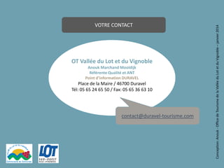 OT Vallée du Lot et du Vignoble
Anouk Marchand Mooldijk
Référente Qualité et ANT
Point d’information DURAVEL

Place de la Maire / 46700 Duravel
Tél: 05 65 24 65 50 / Fax: 05 65 36 63 10

contact@duravel-tourisme.com

13

Conception: Anouk - Office de Tourisme de la Vallée du Lot et du Vignoble – janvier 2014

VOTRE CONTACT

 