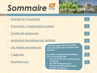 Sommaire
2



Internet et l’E-tourisme

3



E-tourisme. L’organisation Lotoise

4



Centre de ressources

5



Animation Numérique du Territoire

6



Les Ateliers Numériques

7



L’agenda

10



Inscrivez-vous

11

 