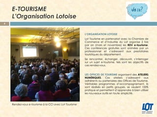 E-TOURISME
L’Organisation Lotoise
4

L’ORGANISATION LOTOISE
Lot Tourisme en partenariat avec la Chambre de
Commerce et d’Industrie du Lot organise 2 fois
par an (mars et novembre) les RDV e-tourisme.
Ces conférences gratuites sont animées par un
professionnel et s’adressent aux prestataires
touristiques du département.
Se rencontrer, échanger, découvrir, s’interroger
sur un sujet e-tourisme, tels sont les objectifs de
ces rendez-vous.
LES OFFICES DE TOURISME organisent des ATELIERS
NUMÉRIQUES. Ces ateliers s’adressent aux
adhérents ou partenaires des Offices de Tourisme.
Véritables programmes d’accompagnement, ils
sont réalisés en petits groupes, se veulent 100%
pratique et permettent d’apprendre à bien utiliser
les nouveaux outils en toute simplicité.

Rendez-vous e-tourisme à la CCI avec Lot Tourisme

 