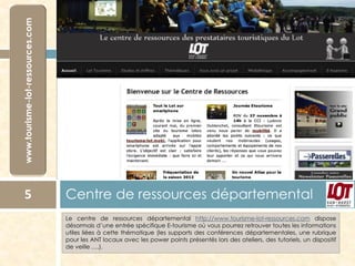 5

Centre de ressources départemental
Le centre de ressources départemental http://www.tourisme-lot-ressources.com dispose
désormais d’une entrée spécifique E-tourisme où vous pourrez retrouver toutes les informations
utiles liées à cette thématique (les supports des conférences départementales, une rubrique
pour les ANT locaux avec les power points présentés lors des ateliers, des tutoriels, un dispositif
de veille ….).

 