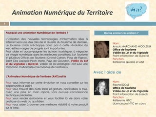Animation Numérique du Territoire
6
Pourquoi une Animation Numérique de Territoire ?
L’utilisation des nouvelles technologies d’information liées à
Internet sera une des clés de la réussite du tourisme de demain.
Le tourisme Lotois n’échappe donc pas à cette révolution du
web et les marges de progrès sont importantes.
Pour aider et accompagner les acteurs touristiques à négocier
ce virage numérique dans les meilleures conditions, Lot Tourisme
et plusieurs Offices de Tourisme (Grand Cahors, Pays de Figeac,
Saint Cirq Lapopie-Pech Merle, Pays de Gourdon, Vallée du Lot
et du Vignoble / Duravel, Vallée de la Dordogne) ont suivi une
formation d’«Animateur Numérique de Territoire ».

Qui va animer ces ateliers ?
Nom:
Anouk MARCHAND MOOLDIJK
Office de Tourisme
Vallée du Lot et du Vignoble
Point Information de Duravel
Fonction:
Référente Qualité et ANT

Avec l’aide de
L’Animateur Numérique de Territoire (ANT) est là
Pour vous informer sur cette évolution et vous conseiller sur les
opportunités à saisir !
Pour vous trouver des outils libres et gratuits, accessibles à tous,
avec une prise en main rapide, sans aucune connaissance
technique préalable.
Pour vous rendre autonome et vous faciliter la vie dans votre
pratique du web au quotidien.
Pour vous aider à donner une meilleure visibilité à votre produit
sur le web.

Nom:
Rachel DOSE
Office de Tourisme
Vallée du Lot et du Vignoble
Point Information de Luzech
Fonction:
Référente NTIC
Licence pro NTIC en cours

 