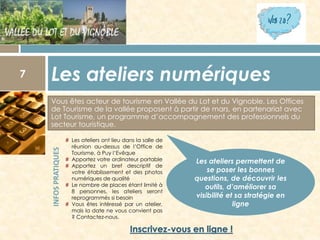 Les ateliers numériques
Vous êtes acteur de tourisme en Vallée du Lot et du Vignoble. Les Offices
de Tourisme de la vallée proposent à partir de mars, en partenariat avec
Lot Tourisme, un programme d’accompagnement des professionnels du
secteur touristique.

INFOS PRATIQUES

7

# Les ateliers ont lieu dans la salle de
réunion au-dessus de l’Office de
Tourisme, à Puy l’Evêque
# Apportez votre ordinateur portable
# Apportez un bref descriptif de
votre établissement et des photos
numériques de qualité
# Le nombre de places étant limité à
8 personnes, les ateliers seront
reprogrammés si besoin
# Vous êtes intéressé par un atelier,
mais la date ne vous convient pas
? Contactez-nous.

Les ateliers permettent de
se poser les bonnes
questions, de découvrir les
outils, d’améliorer sa
visibilité et sa stratégie en
ligne

 