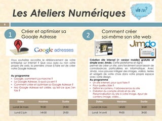 Les Ateliers Numériques
8

1

Créer et optimiser sa
Google Adresse

Vous souhaitez accroître le référencement de votre
entreprise sur internet ? Que vous ayez ou non votre
propre site web, la première chose à faire est de créer
votre Google Adresse.

Au programme
• Google, comment ça marche ?
• La Google Adresse, à quoi ça sert ?
• Comment créer et optimiser sa Google Adresse ?
• Ma Google Adresse est créée, qu’est-ce que j’en
fais ?

2

Comment créer
soi-même son site web

Création site internet (+ version mobile) gratuite et
simple avec Jimdo. Cette plateforme en ligne
permet de créer un site, sans forcément avoir besoin de
connaissances particulières en informatique. Avec
Jimdo, vous pouvez intégrer des images, vidéos, textes
et widgets de votre choix dans votre propre espace
avec votre design.
Au programme
• Un site internet, pour quoi faire ?
• Pour quelle cible ?
• Définir le contenu, l’arborescence du site
• Création du compte Jimdo et du site
Personnalisation du site à votre image. Ajout de
contenu image, vidéo…

Dates

Horaires

Durée

Dates

Horaires

Durée

Lundi 24 mars

9h30

2h30

Lundi 24 mars

14h00

3h00

Lundi 2 juin

14h30

2h30

Lundi 14 avril

9h00

3h00

 