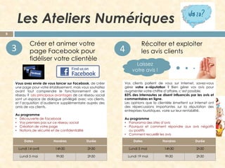 Les Ateliers Numériques
9

3

Créer et animer votre
page Facebook pour
fidéliser votre clientèle

Vous avez envie de vous lancer sur Facebook, de créer
une page pour votre établissement, mais vous souhaitez
avant tout comprendre le fonctionnement de ce
réseau ? Les principaux avantages de ce réseau social
sont un espace de dialogue privilégié avec vos clients,
et l’acquisition d’audience supplémentaire auprès des
amis de vos clients.
Au programme
• Découverte de Facebook
• Vos premiers pas sur ce réseau social
• Création de votre page
• Notions de sécurité et de confidentialité

4

Récolter et exploiter
les avis clients
Laissez
votre avis !

Vos clients parlent de vous sur Internet, savez-vous
gérer votre e-réputation ? Bien gérer vos avis pour
augmenter votre chiffre d’affaire, c’est possible.
83% des internautes se disent influencés par les avis et
commentaires en ligne.
Les opinions que la clientèle émettent sur Internet ont
des répercussions importantes sur la réputation des
entreprises touristiques, voire sur leur rentabilité.
Au programme
• Panorama des sites d’avis
• Pourquoi et comment répondre aux avis négatifs
ou positifs
• Comment recueillir les avis

Dates

Horaires

Durée

Dates

Horaires

Durée

Lundi 14 avril

14h30

2h30

Lundi 5 mai

14h30

2h30

Lundi 5 mai

9h30

2h30

Lundi 19 mai

9h30

2h30

 