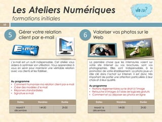 Les Ateliers Numériquesformations initiales 
Gérer votre relation client par e-mail 
Valoriser vos photos sur le Web 
10 
L’e-mailestunoutilindispensable.Cetateliervousaideraàoptimisersonutilisation.Vousapprendrezàvousenservirpourmaintenirunevéritablerelationavecvosclientsetlesfidéliser. 
Auprogramme 
•Commenthumanisermarelationclientpare-mail 
•Créerdesmodèlesd’e-mail 
•Réponsesstandardisées 
•Signaturee-mail 
LapremièrechosequelesinternautesvoientsurvotresiteInternetouvosbrochures,sontvosphotographies.Ellessontindispensablesàlapromotiondevotreétablissement.Laphotojoueunrôleclédansl’achatsurInternet,ilestdonctrèsimportantdeporteruneattentionparticulièreàleurchoixetàleurqualité. 
Auprogramme 
•Notionsréglementairessurledroitàl’image 
•Retouched’imagesàl’aidedelogicielsgratuits 
•Commentetoùdéposersesphotosenligne 
5 
6 
Dates 
Horaires 
Durée 
Mardi 9décembre 
14h30 
2h30 
Dates 
Horaires 
Durée 
Mardi 16 
décembre 
14h30 
2h30  