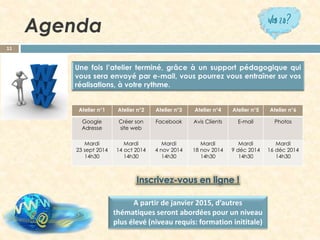 Agenda 
11 
Ateliern°1 
Atelier n°2 
Atelier n°3 
Atelier n°4 
Atelier n°5 
Atelier n°6 
Google Adresse 
Créer son site web 
Facebook 
Avis Clients 
E-mail 
Photos 
Mardi 
23sept 2014 
14h30 
Mardi 
14oct2014 
14h30 
Mardi 
4 nov2014 
14h30 
Mardi 
18nov2014 
14h30 
Mardi 
9 déc2014 
14h30 
Mardi 
16 déc2014 
14h30 
A partir de janvier 2015, d’autres thématiques seront abordées pour un niveau plus élevé (niveau requis: formation inititale)  