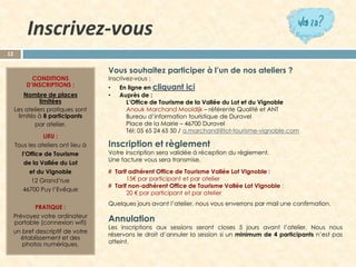 Inscrivez-vous 
12 
CONDITIONS D’INSCRIPTIONS : 
Nombre de places limitées 
Les ateliers pratiques sont limités à 8 participants 
par atelier. 
LIEU : 
Tous les ateliers ont lieu à 
l’Office de Tourisme 
de la Vallée du Lot 
et du Vignoble 
12 Grand’rue 
46700 Puy l’Evêque 
PRATIQUE : 
Prévoyez votre ordinateur portable(connexion wifi) 
un bref descriptif de votre établissement et des photos numériques. 
Vous souhaitez participer à l’un de nos ateliers ? 
Inscrivez-vous : 
•En ligne en cliquant ici 
•Auprès de : 
L’Office de Tourisme de la Vallée du Lot et du Vignoble 
Anouk Marchand Mooldijk–référenteQualité et ANT 
Bureau d’information touristique de Duravel 
Place de la Mairie –46700 Duravel 
Tél: 05 65 24 65 50/ a.marchand@lot-tourisme-vignoble.com 
Inscriptionetrèglement 
Votreinscriptionseravalidéeàréceptiondurèglement. 
Unefacturevousseratransmise. 
#TarifadhérentOfficedeTourismeValléeLotVignoble: 
15€parparticipantetparatelier 
#Tarifnon-adhérentOfficedeTourismeValléeLotVignoble: 
20€parparticipantetparatelier 
Quelquesjoursavantl’atelier,nousvousenverronsparmailuneconfirmation. 
Annulation 
Lesinscriptionsauxsessionsserontcloses5joursavantl’atelier.Nousnousréservonsledroitd’annulerlasessionsiunminimumde4participantsn’estpasatteint.  