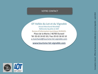 13 
OT Vallée du Lot et du Vignoble 
Anouk Marchand Mooldijk 
RéférenteQualité et ANT 
Bureau d’information touristique DURAVEL 
Place de la Mairie / 46700 Duravel 
Tél: 05 65 24 65 50 / Fax: 05 65 36 63 10a.marchand@tourisme-lot-vignoble.comwww.tourisme-lot-vignoble.com 
Conception: Anouk -Office de Tourisme de la Vallée du Lot et du Vignoble –août 2014 
VOTRE CONTACT 