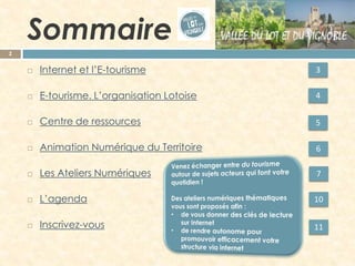 Sommaire 
2 
Internet et l’E-tourisme 
E-tourisme. L’organisation Lotoise 
Centre de ressources 
Animation Numérique du Territoire 
Les Ateliers Numériques 
L’agenda 
Inscrivez-vous 
3 
4 
5 
6 
7 
10 
11  