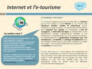 L’E-TOURISME,C’ESTQUOI? 
L’e-tourismeenglobetouteslesactivitésliéesautourismequisefontgrâceàl’outilinternetouaumoyendesinterfacesmobiles,tactilesetinteractivesavant, pendantetaprèsleséjour.Larecherched’informationspourpréparersonvoyage,laconsultationd’avisdevoyageurs,laréservationenligne,laparticipationàdesplateformessocialescollaborativesdédiéesàunedestination,unétablissementouunestructuretouristique, letéléchargementd’applicationstouristiquespoursonsmartphone/satablette,lepartaged’expériencessousdemultiplesformesquecesoitavant,pendantouaprèslevoyage…sontautantd’élémentsquifaçonnent 
l’e-tourismed’aujourd’hui. 
Etvousdanstoutça?Vousdevezvouspositionnerentantquecontributeurduwebetnonpasseulemententantqu'acteur.Pourcelailestimportantdeconnaîtrelesoutilsàvotredispositionetlesusagesduweb.MaisInternetvavite,trèsvite;difficiledoncpourunprestataired’êtreenphaseaveclesdernièresnouveautéstechnologiques… 
Internet et l’e-tourisme 
3 
# 80% des français sont internautes: c'est une progression colossale! 
# 87% des français partis en vacances ont le statut d'internaute# 60% des français préparent leur séjour en ligne 
# 44% des français réservent en ligne 
# 80% lisent les aviset ces avis influencent leur choix à 67% 
En 2012: 12 milliards d'euros de ventes ont été réalisés sur Internet en e-tourisme, tous acteurs confondus.Source : baromètre annuel 2013 de Guy Raffour. Cliquez ici pour voir le baromètre. 
Le saviez-vous?  